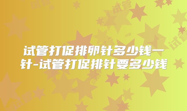 试管打促排卵针多少钱一针-试管打促排针要多少钱