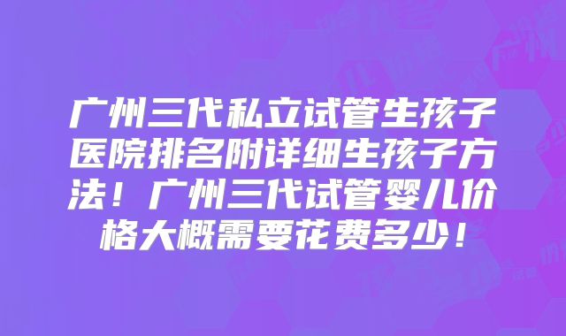 广州三代私立试管生孩子医院排名附详细生孩子方法!广州三代试管婴儿价格大概需要花费多少!