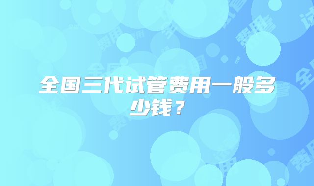 全国三代试管费用一般多少钱？