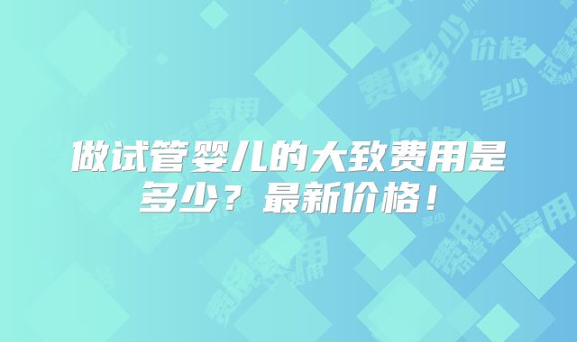 做试管婴儿的大致费用是多少?最新价格!