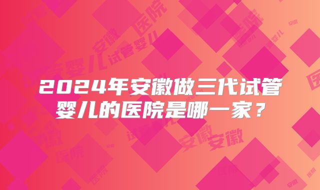 2024年安徽做三代试管婴儿的医院是哪一家？