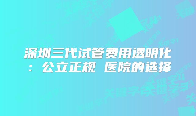 深圳三代试管费用透明化：公立正规 医院的选择