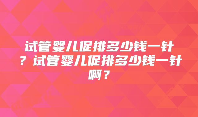 试管婴儿促排多少钱一针?试管婴儿促排多少钱一针啊?