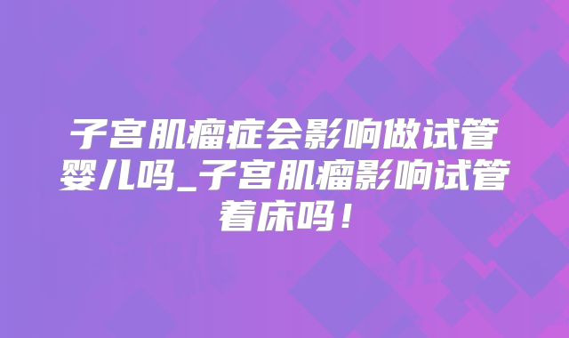 子宫肌瘤症会影响做试管婴儿吗_子宫肌瘤影响试管着床吗！