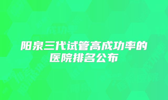 阳泉三代试管高成功率的医院排名公布