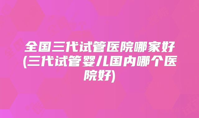 全国三代试管医院哪家好(三代试管婴儿国内哪个医院好)