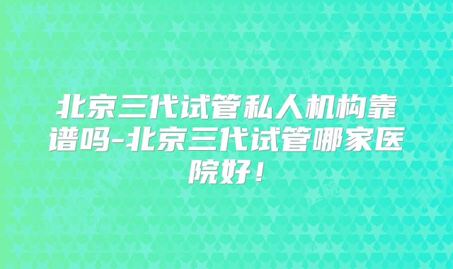 北京三代试管私人机构靠谱吗-北京三代试管哪家医院好!