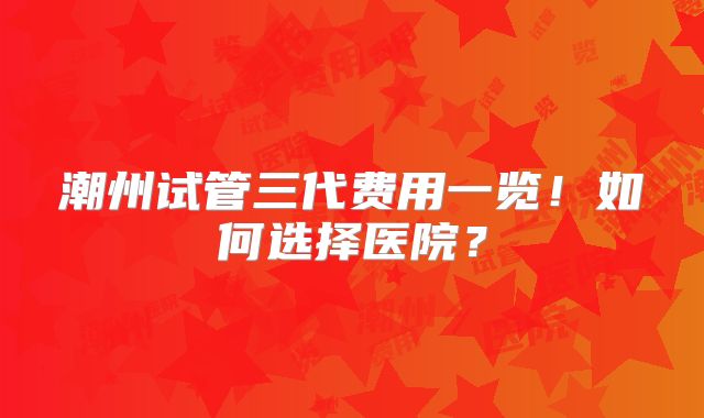 潮州试管三代费用一览！如何选择医院？