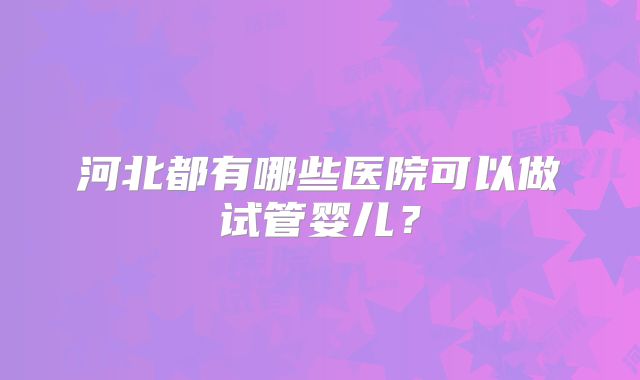 河北都有哪些医院可以做试管婴儿？