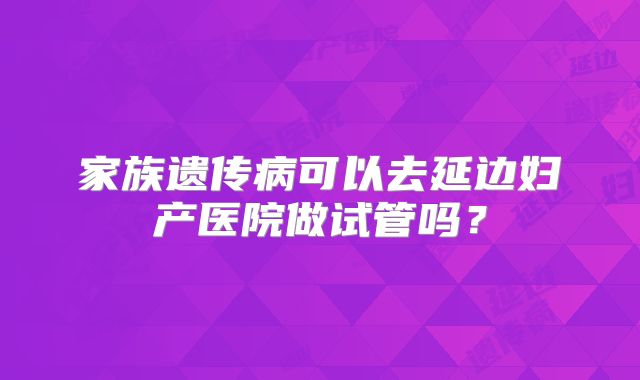 家族遗传病可以去延边妇产医院做试管吗？