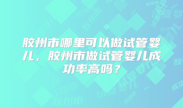 胶州市哪里可以做试管婴儿,胶州市做试管婴儿成功率高吗?