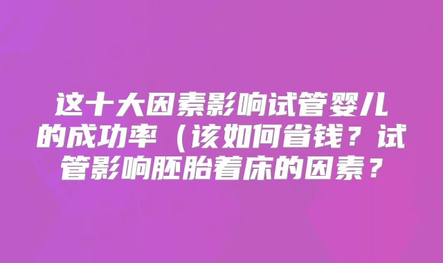 这十大因素影响试管婴儿的成功率(该如何省钱?试管影响胚胎着床的因素?