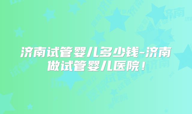 济南试管婴儿多少钱-济南做试管婴儿医院!