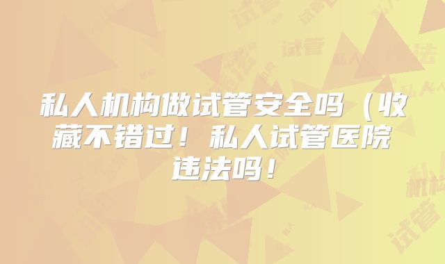 私人机构做试管安全吗(收藏不错过!私人试管医院违法吗!