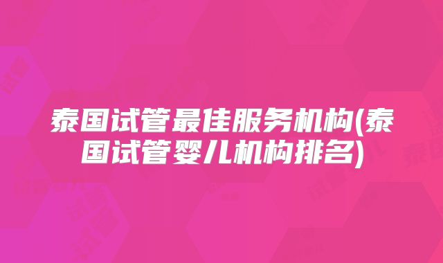 泰国试管最佳服务机构(泰国试管婴儿机构排名)
