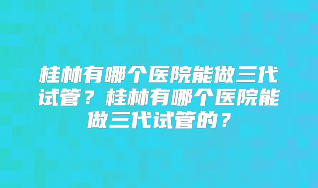 桂林有哪个医院能做三代试管?桂林有哪个医院能做三代试管的?
