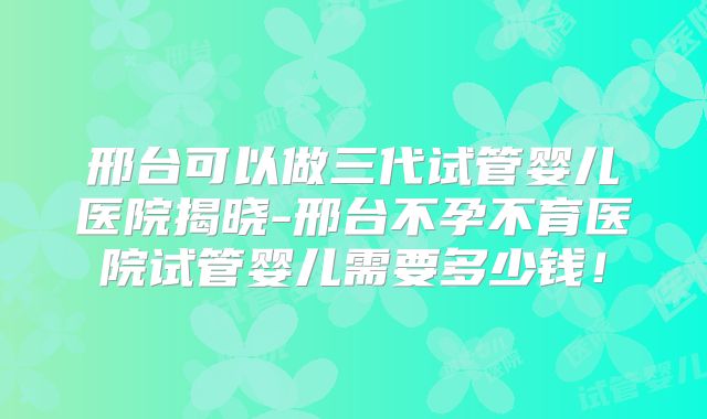 邢台可以做三代试管婴儿医院揭晓-邢台不孕不育医院试管婴儿需要多少钱！