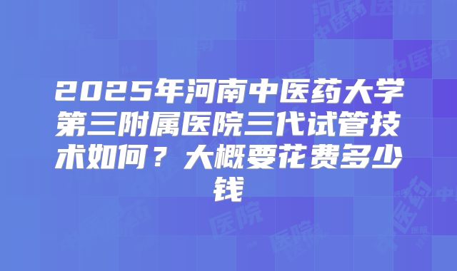 2025年河南中医药大学第三附属医院三代试管技术如何？大概要花费多少钱