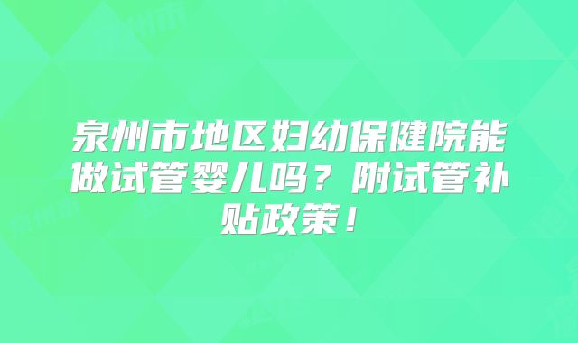 泉州市地区妇幼保健院能做试管婴儿吗？附试管补贴政策！