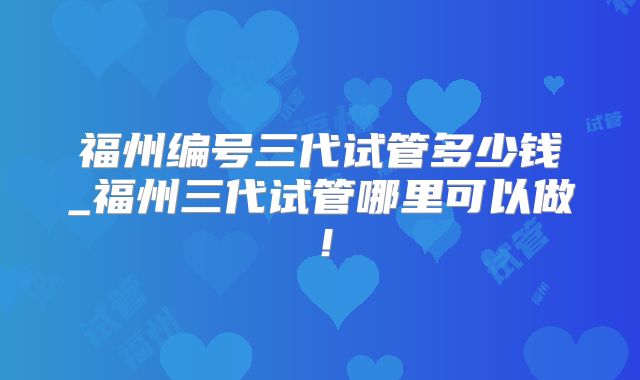 福州编号三代试管多少钱_福州三代试管哪里可以做!
