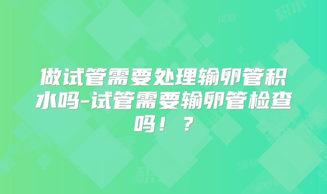 做试管需要处理输卵管积水吗-试管需要输卵管检查吗!?
