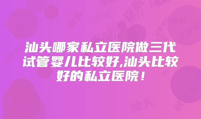 汕头哪家私立医院做三代试管婴儿比较好,汕头比较好的私立医院！