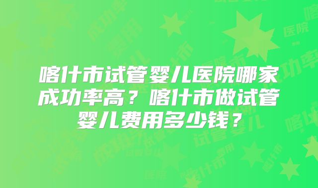 喀什市试管婴儿医院哪家成功率高?喀什市做试管婴儿费用多少钱?