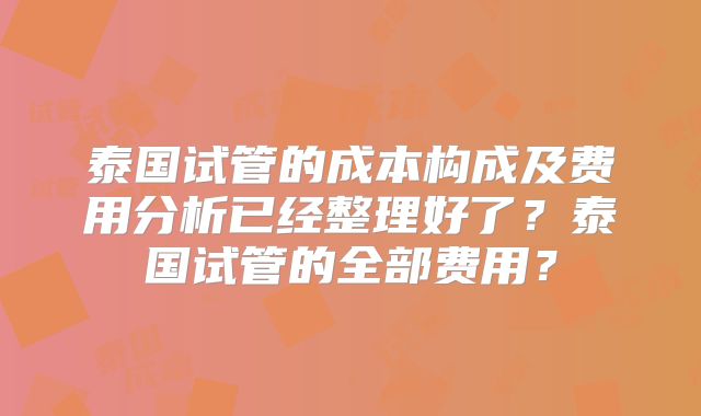 泰国试管的成本构成及费用分析已经整理好了？泰国试管的全部费用？