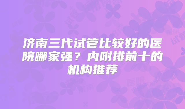 济南三代试管比较好的医院哪家强？内附排前十的机构推荐