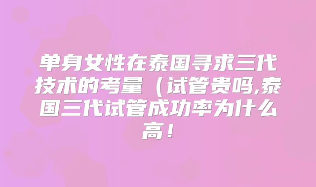 单身女性在泰国寻求三代技术的考量(试管贵吗,泰国三代试管成功率为什么高!