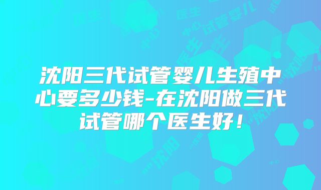 沈阳三代试管婴儿生殖中心要多少钱-在沈阳做三代试管哪个医生好！