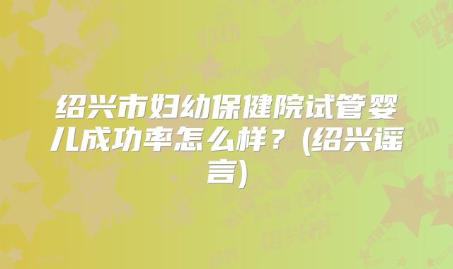绍兴市妇幼保健院试管婴儿成功率怎么样?(绍兴谣言)