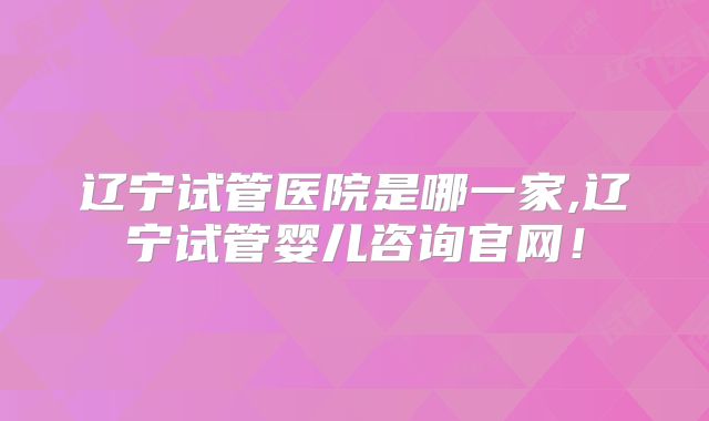 辽宁试管医院是哪一家,辽宁试管婴儿咨询官网!