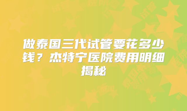 做泰国三代试管要花多少钱？杰特宁医院费用明细揭秘