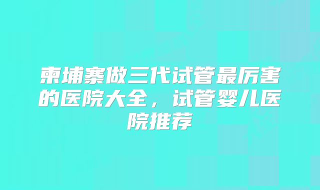 柬埔寨做三代试管最厉害的医院大全,试管婴儿医院推荐
