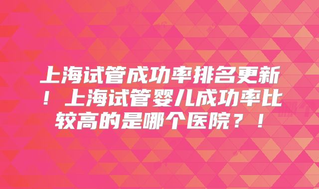 上海试管成功率排名更新!上海试管婴儿成功率比较高的是哪个医院?!