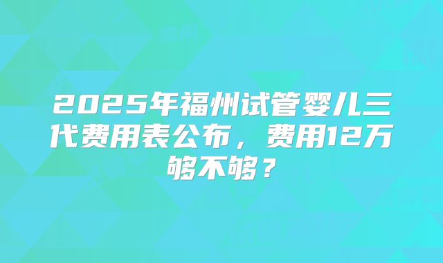 2025年福州试管婴儿三代费用表公布，费用12万够不够？