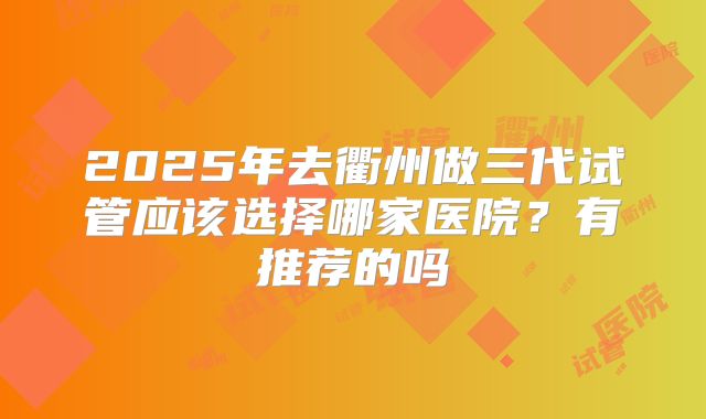 2025年去衢州做三代试管应该选择哪家医院？有推荐的吗