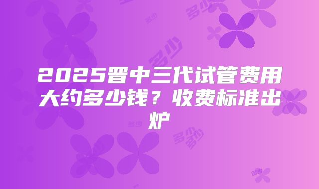 2025晋中三代试管费用大约多少钱?收费标准出炉