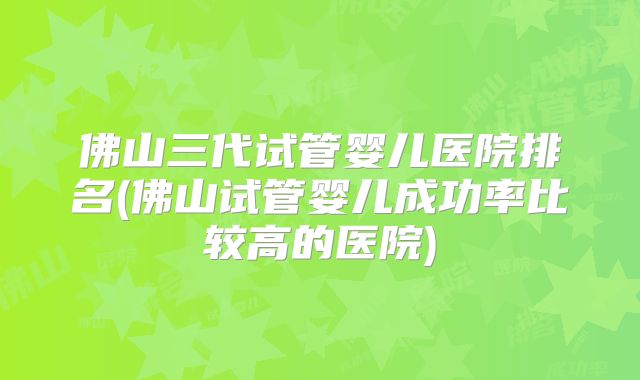 佛山三代试管婴儿医院排名(佛山试管婴儿成功率比较高的医院)