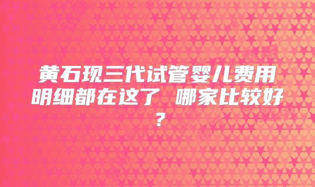 黄石现三代试管婴儿费用明细都在这了 哪家比较好？