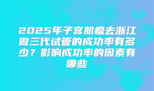 2025年子宫肌瘤去浙江做三代试管的成功率有多少？影响成功率的因素有哪些