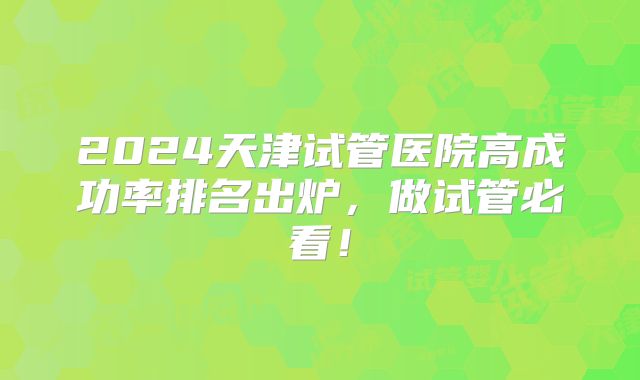2024天津试管医院高成功率排名出炉，做试管必看！