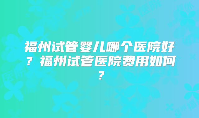 福州试管婴儿哪个医院好?福州试管医院费用如何?