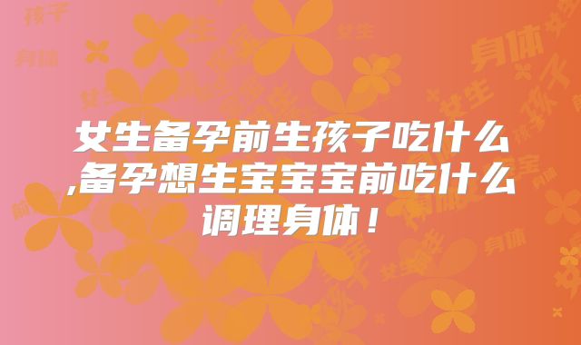 女生备孕前生孩子吃什么,备孕想生宝宝宝前吃什么调理身体！