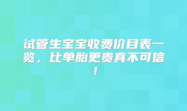 试管生宝宝收费价目表一览,比单胎更贵真不可信!