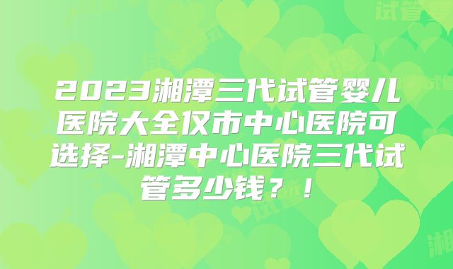 2023湘潭三代试管婴儿医院大全仅市中心医院可选择-湘潭中心医院三代试管多少钱？！