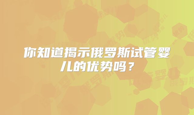 你知道揭示俄罗斯试管婴儿的优势吗?