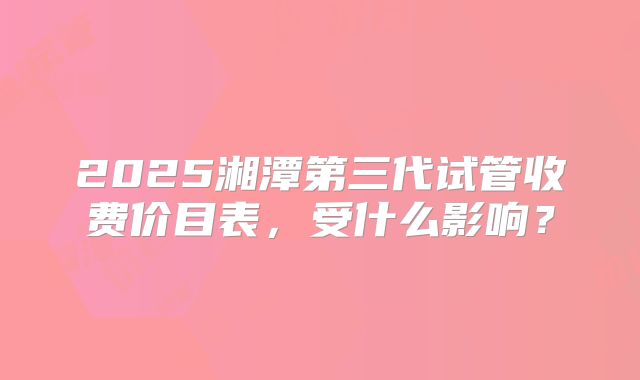 2025湘潭第三代试管收费价目表，受什么影响？