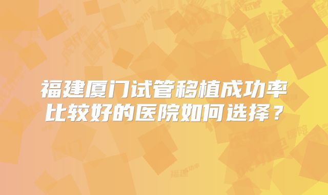 福建厦门试管移植成功率比较好的医院如何选择?